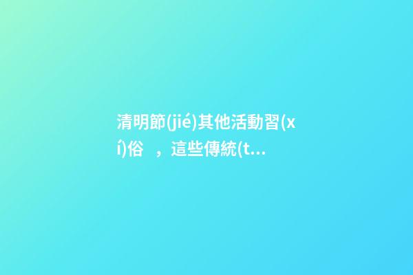 清明節(jié)其他活動習(xí)俗，這些傳統(tǒng)習(xí)俗你知道哪些-第1張-觀點(diǎn)-玄機(jī)派